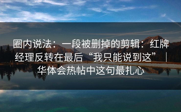 圈内说法：一段被删掉的剪辑：红牌经理反转在最后“我只能说到这”｜华体会热帖中这句最扎心