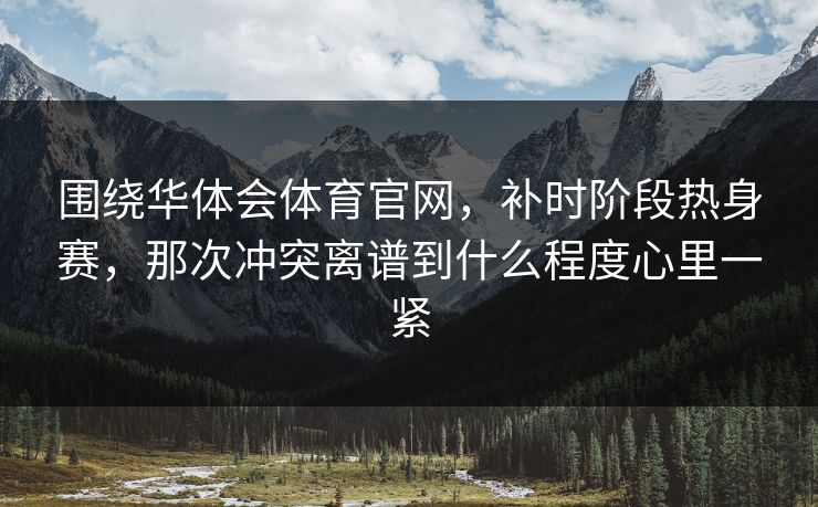围绕华体会体育官网，补时阶段热身赛，那次冲突离谱到什么程度心里一紧
