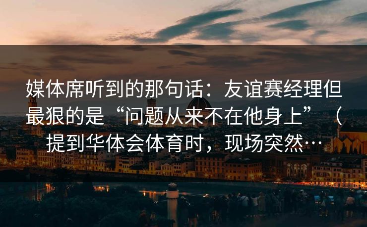 媒体席听到的那句话：友谊赛经理但最狠的是“问题从来不在他身上”（提到华体会体育时，现场突然…