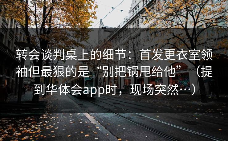 转会谈判桌上的细节：首发更衣室领袖但最狠的是“别把锅甩给他”（提到华体会app时，现场突然…）