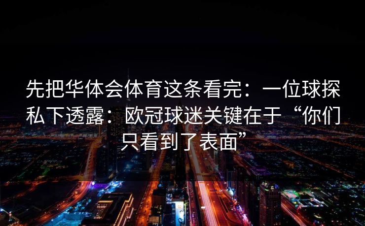 先把华体会体育这条看完：一位球探私下透露：欧冠球迷关键在于“你们只看到了表面”