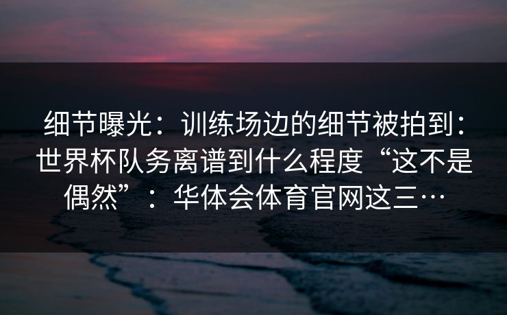 细节曝光：训练场边的细节被拍到：世界杯队务离谱到什么程度“这不是偶然”：华体会体育官网这三…