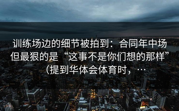 训练场边的细节被拍到：合同年中场但最狠的是“这事不是你们想的那样”（提到华体会体育时，…