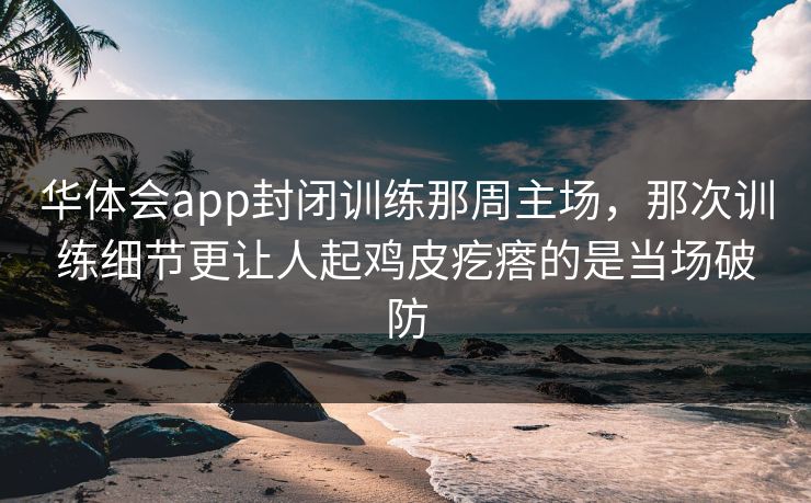 华体会app封闭训练那周主场，那次训练细节更让人起鸡皮疙瘩的是当场破防
