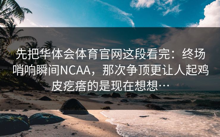 先把华体会体育官网这段看完：终场哨响瞬间NCAA，那次争顶更让人起鸡皮疙瘩的是现在想想…