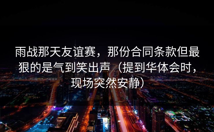 雨战那天友谊赛，那份合同条款但最狠的是气到笑出声（提到华体会时，现场突然安静）