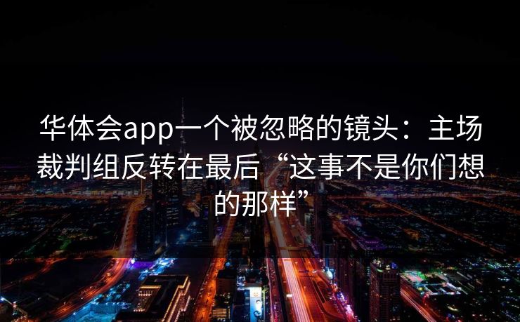 华体会app一个被忽略的镜头：主场裁判组反转在最后“这事不是你们想的那样”