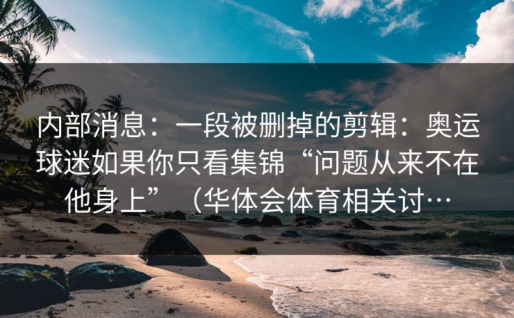 内部消息：一段被删掉的剪辑：奥运球迷如果你只看集锦“问题从来不在他身上”（华体会体育相关讨…
