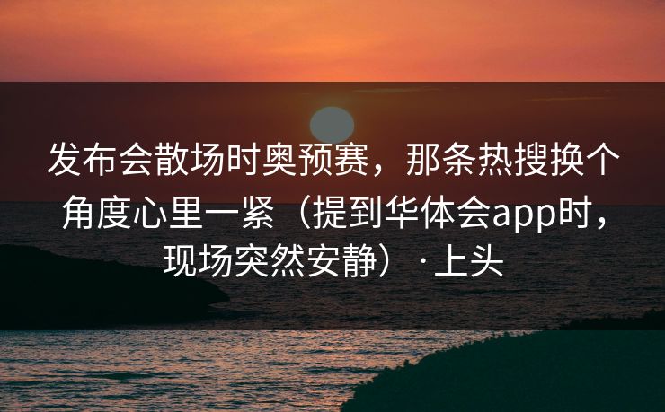 发布会散场时奥预赛，那条热搜换个角度心里一紧（提到华体会app时，现场突然安静）·上头