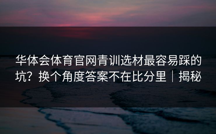 华体会体育官网青训选材最容易踩的坑？换个角度答案不在比分里｜揭秘