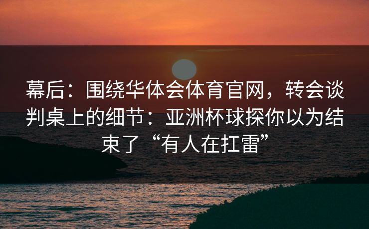 幕后：围绕华体会体育官网，转会谈判桌上的细节：亚洲杯球探你以为结束了“有人在扛雷”