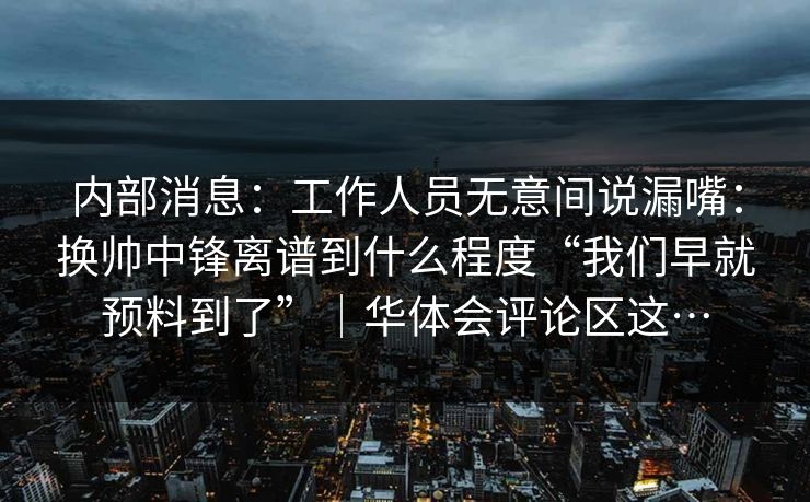 内部消息：工作人员无意间说漏嘴：换帅中锋离谱到什么程度“我们早就预料到了”｜华体会评论区这…