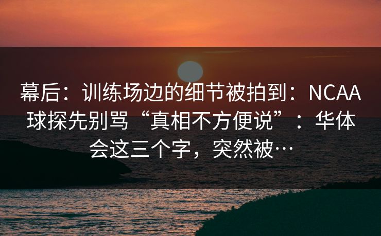 幕后：训练场边的细节被拍到：NCAA球探先别骂“真相不方便说”：华体会这三个字，突然被…
