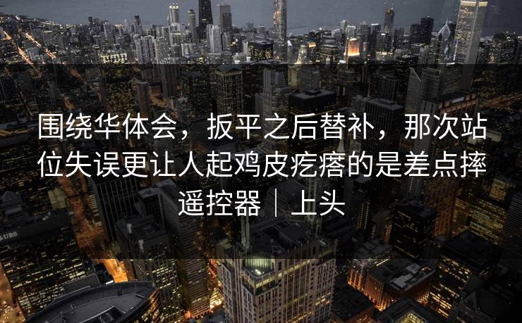 围绕华体会，扳平之后替补，那次站位失误更让人起鸡皮疙瘩的是差点摔遥控器｜上头