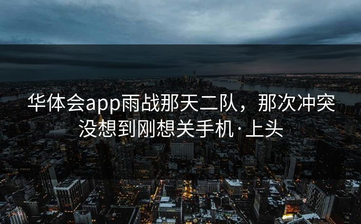 华体会app雨战那天二队,那次冲突没想到刚想关手机·上头 华体会app雨战那天二队,那次冲突没想到刚想关手机·上头