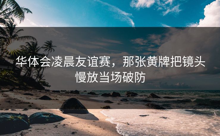 华体会凌晨友谊赛，那张黄牌把镜头慢放当场破防
