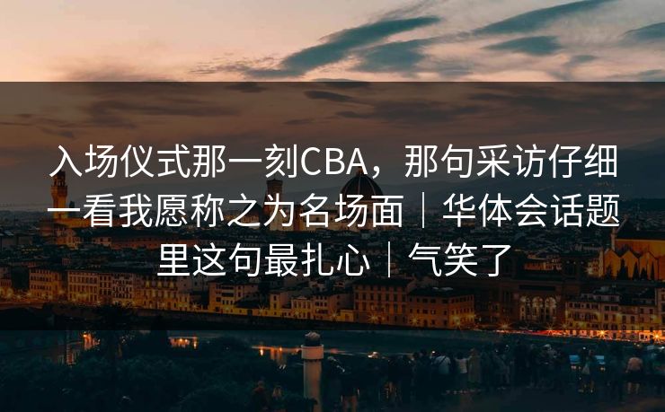 入场仪式那一刻CBA，那句采访仔细一看我愿称之为名场面｜华体会话题里这句最扎心｜气笑了